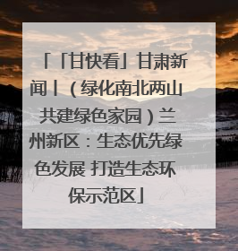 「甘快看」甘肃新闻丨（绿化南北两山 共建绿色家园）兰州新区：生态优先绿色发展 打造生态环保示范区
