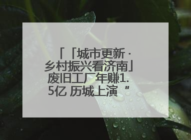 「城市更新 ·乡村振兴看济南」废旧工厂年赚1.5亿 历城上演“城市进化论”