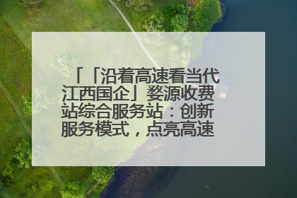 「沿着高速看当代江西国企」婺源收费站综合服务站：创新服务模式，点亮高速出行新体验