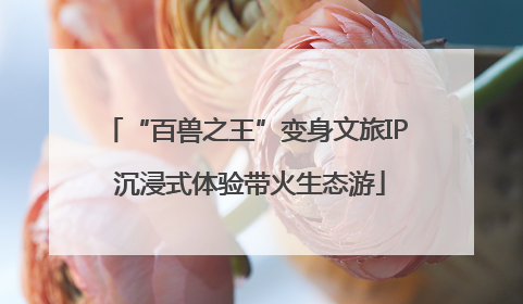 “百兽之王”变身文旅IP 沉浸式体验带火生态游