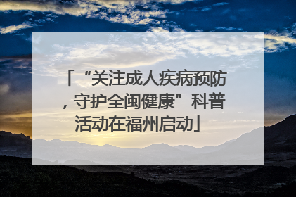 “关注成人疾病预防，守护全闽健康”科普活动在福州启动