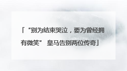 “别为结束哭泣，要为曾经拥有微笑” 皇马告别两位传奇