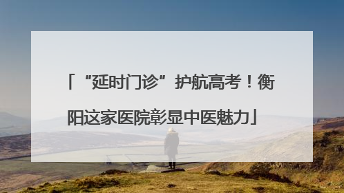 “延时门诊”护航高考！衡阳这家医院彰显中医魅力