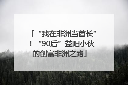 “我在非洲当酋长”！“90后”益阳小伙的创富非洲之路