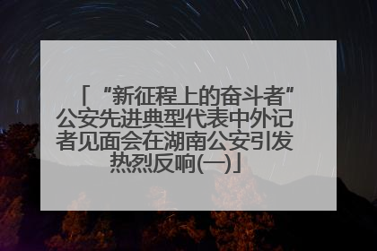 “新征程上的奋斗者”公安先进典型代表中外记者见面会在湖南公安引发热烈反响(一)
