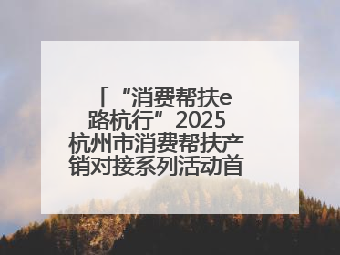“消费帮扶e 路杭行”2025杭州市消费帮扶产销对接系列活动首场活动圆满收官
