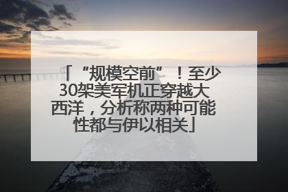 “规模空前”！至少30架美军机正穿越大西洋，分析称两种可能性都与伊以相关