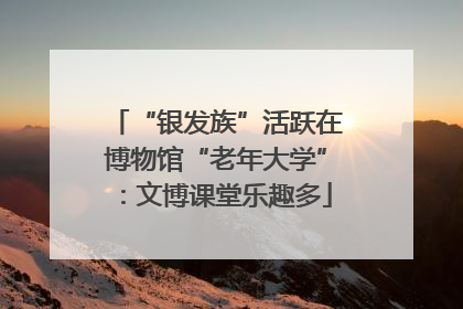 “银发族”活跃在博物馆“老年大学”：文博课堂乐趣多