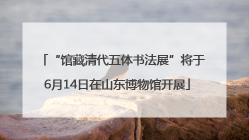 “馆藏清代五体书法展”将于6月14日在山东博物馆开展