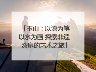 玉山：以漆为笔 以水为画 探索非遗漆扇的艺术之旅