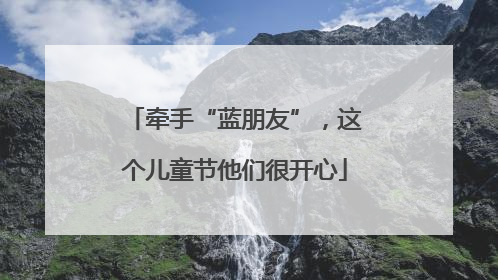 牵手“蓝朋友”，这个儿童节他们很开心