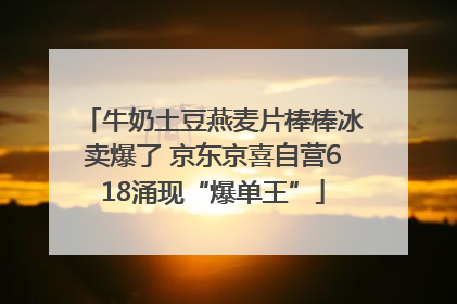 牛奶土豆燕麦片棒棒冰卖爆了 京东京喜自营618涌现“爆单王”