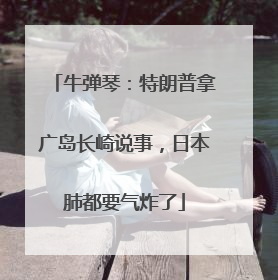 牛弹琴：特朗普拿广岛长崎说事，日本肺都要气炸了