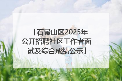 石景山区2025年公开招聘社区工作者面试及综合成绩公示