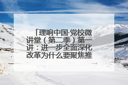 理响中国·党校微讲堂（第二季）第一讲：进一步全面深化改革为什么要聚焦推进中国式现代化