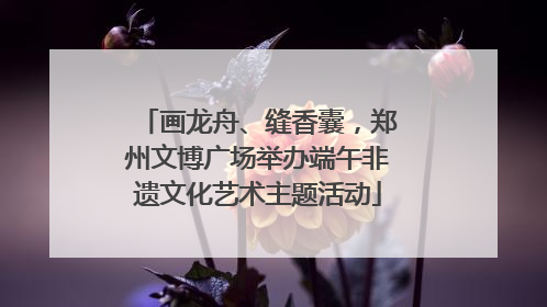 画龙舟、缝香囊，郑州文博广场举办端午非遗文化艺术主题活动