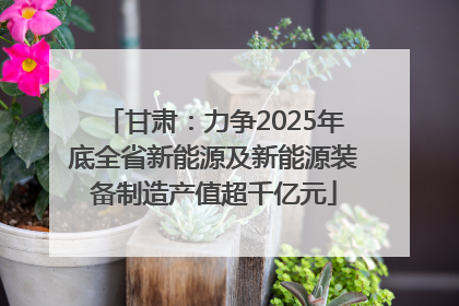 甘肃：力争2025年底全省新能源及新能源装备制造产值超千亿元