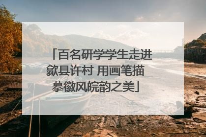 百名研学学生走进歙县许村 用画笔描摹徽风皖韵之美