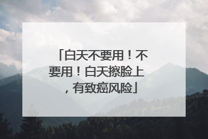 白天不要用！不要用！白天擦脸上，有致癌风险