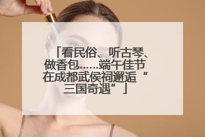 看民俗、听古琴、做香包……端午佳节在成都武侯祠邂逅“三国奇遇”
