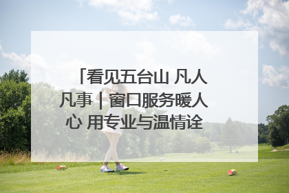 看见五台山 凡人凡事｜窗口服务暖人心 用专业与温情诠释责任担当