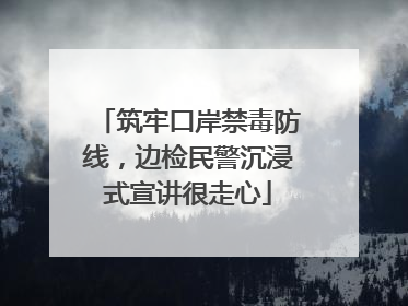 筑牢口岸禁毒防线，边检民警沉浸式宣讲很走心