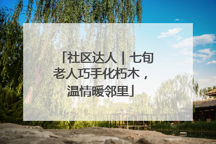 社区达人｜七旬老人巧手化朽木，温情暖邻里