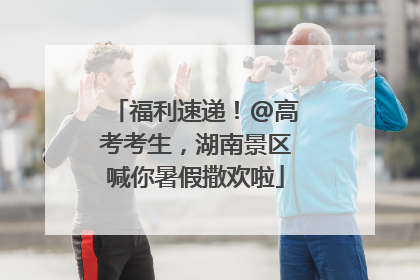 福利速递！@高考考生，湖南景区喊你暑假撒欢啦