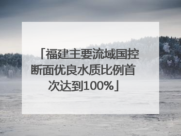 福建主要流域国控断面优良水质比例首次达到100%