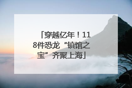 穿越亿年！118件恐龙“镇馆之宝”齐聚上海