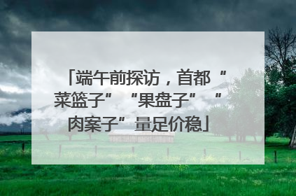 端午前探访，首都“菜篮子”“果盘子”“肉案子”量足价稳