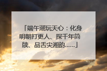 端午潮玩天心：化身明朝打更人、探千年简牍、品舌尖湘韵……