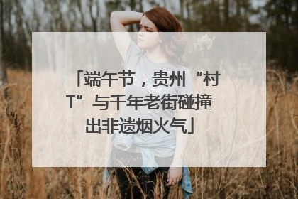 端午节，贵州“村T”与千年老街碰撞出非遗烟火气