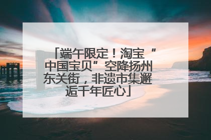 端午限定！淘宝“中国宝贝”空降扬州东关街，非遗市集邂逅千年匠心