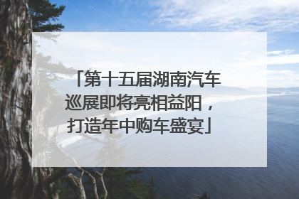 第十五届湖南汽车巡展即将亮相益阳，打造年中购车盛宴