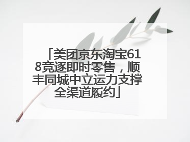 美团京东淘宝618竞逐即时零售，顺丰同城中立运力支撑全渠道履约