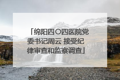 绵阳四〇四医院党委书记周云 接受纪律审查和监察调查
