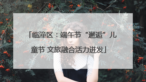 临潼区：端午节“邂逅”儿童节 文旅融合活力迸发
