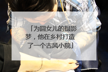 为圆女儿的摄影梦，他在乡村打造了一个古风小院