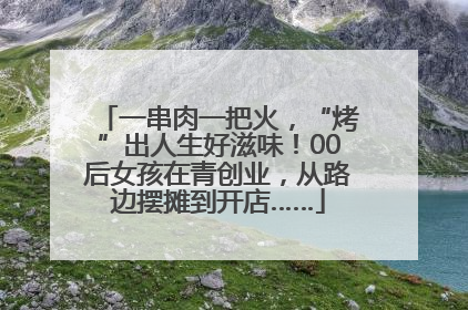 一串肉一把火，“烤”出人生好滋味！00后女孩在青创业，从路边摆摊到开店……