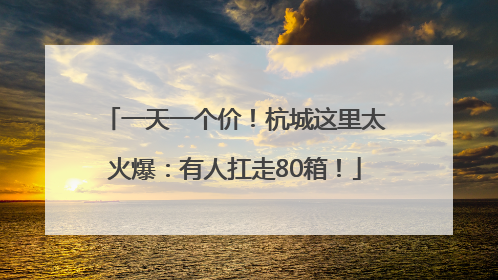一天一个价！杭城这里太火爆：有人扛走80箱！