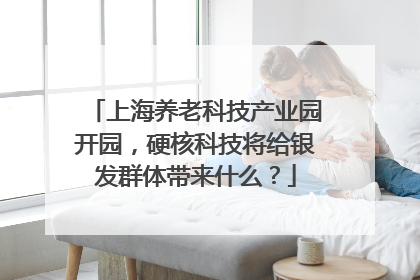 上海养老科技产业园开园，硬核科技将给银发群体带来什么？