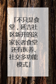 不只是食堂，延吉社区新开的这家长者食堂还有医养、社交多功能模式