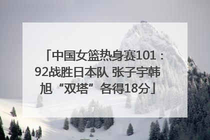 中国女篮热身赛101∶92战胜日本队 张子宇韩旭“双塔”各得18分