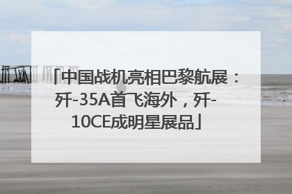中国战机亮相巴黎航展：歼-35A首飞海外，歼-10CE成明星展品