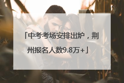 中考考场安排出炉，荆州报名人数9.8万+