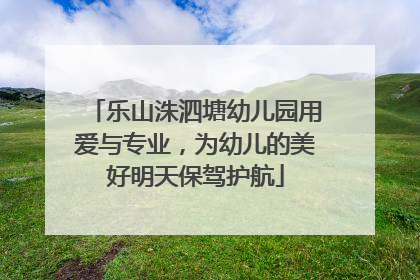 乐山洙泗塘幼儿园用爱与专业，为幼儿的美好明天保驾护航