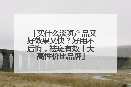 买什么淡斑产品又好效果又快？好用不后悔，祛斑有效十大高性价比品牌