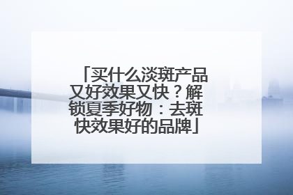 买什么淡斑产品又好效果又快？解锁夏季好物：去斑快效果好的品牌