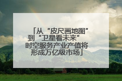 从“皮尺画地图”到“卫星看未来” 时空服务产业产值将形成万亿级市场